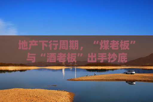 地产下行周期，“煤老板”与“酒老板”出手抄底