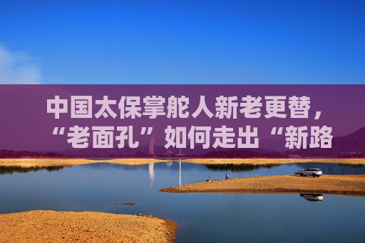 中国太保掌舵人新老更替，“老面孔”如何走出“新路子”