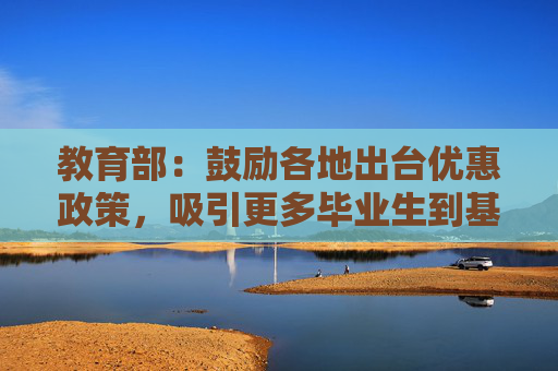 教育部：鼓励各地出台优惠政策，吸引更多毕业生到基层一线就业创业