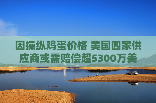 因操纵鸡蛋价格 美国四家供应商或需赔偿超5300万美元