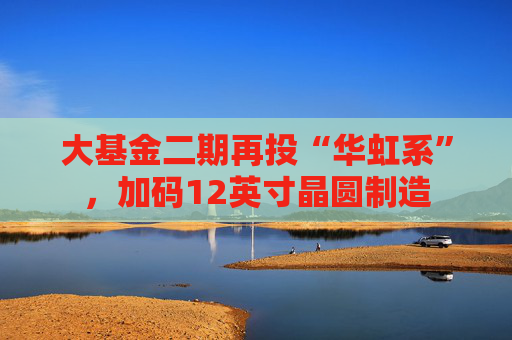 大基金二期再投“华虹系”，加码12英寸晶圆制造