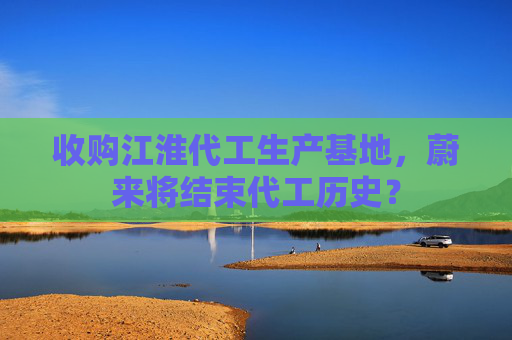收购江淮代工生产基地，蔚来将结束代工历史？