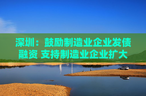 深圳：鼓励制造业企业发债融资 支持制造业企业扩大股权融资