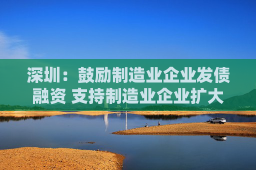 深圳：鼓励制造业企业发债融资 支持制造业企业扩大股权融资