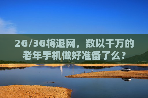 2G/3G将退网，数以千万的老年手机做好准备了么？