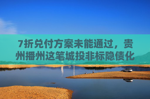 7折兑付方案未能通过，贵州播州这笔城投非标隐债化解陷入僵局