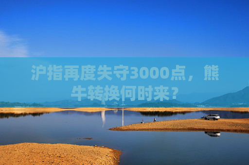 沪指再度失守3000点，熊牛转换何时来？