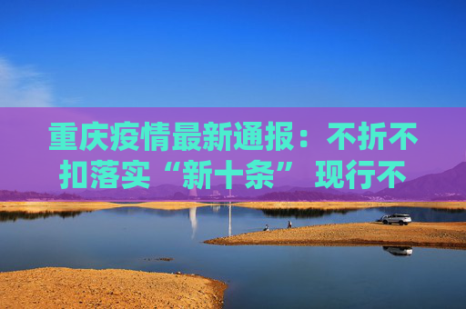 重庆疫情最新通报：不折不扣落实“新十条” 现行不一致的措施不再执行