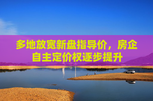 多地放宽新盘指导价，房企自主定价权逐步提升