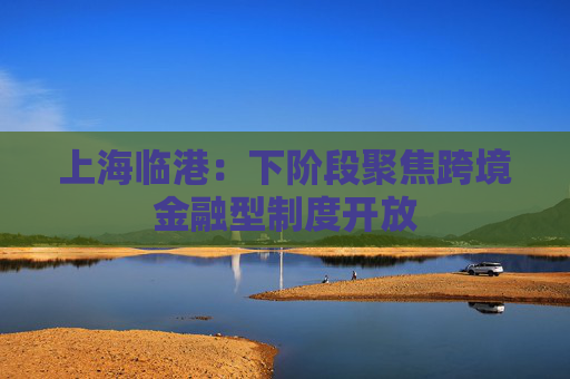 上海临港：下阶段聚焦跨境金融型制度开放