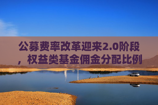 公募费率改革迎来2.0阶段，权益类基金佣金分配比例上限减半至15%