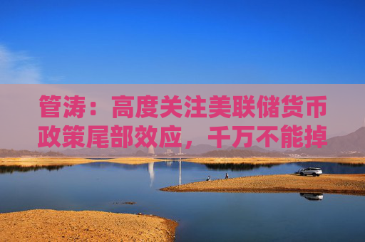 管涛：高度关注美联储货币政策尾部效应，千万不能掉以轻心