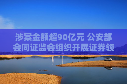 涉案金额超90亿元 公安部会同证监会组织开展证券领域重点案件集中收网行动