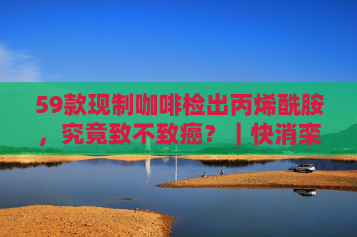 59款现制咖啡检出丙烯酰胺，究竟致不致癌？｜快消栾谈