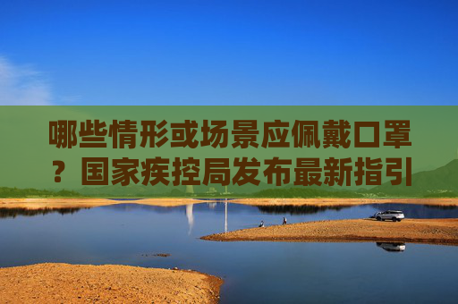 哪些情形或场景应佩戴口罩？国家疾控局发布最新指引