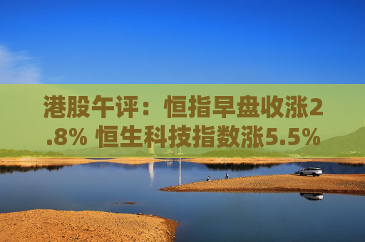 港股午评：恒指早盘收涨2.8% 恒生科技指数涨5.5%