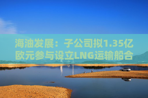 海油发展：子公司拟1.35亿欧元参与设立LNG运输船合资公司