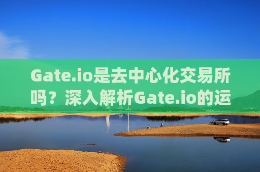 Gate.io是去中心化交易所吗？深入解析Gate.io的运营模式与特点 gate.io是去中心化交易所吗
