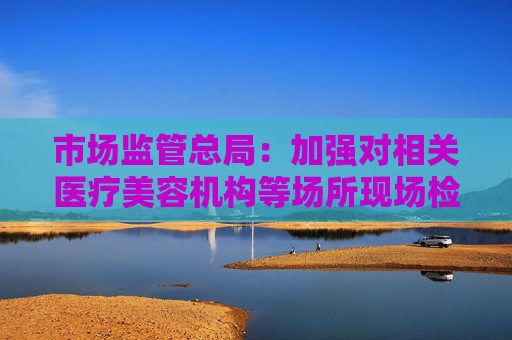 市场监管总局：加强对相关医疗美容机构等场所现场检查 依法查办涉医疗美容违法犯罪案件