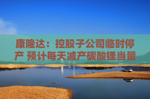 康隆达：控股子公司临时停产 预计每天减产碳酸锂当量约25吨