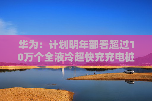 华为：计划明年部署超过10万个全液冷超快充充电桩