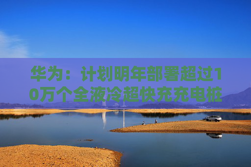 华为：计划明年部署超过10万个全液冷超快充充电桩