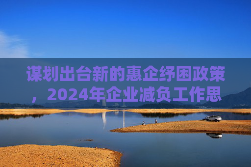 谋划出台新的惠企纾困政策，2024年企业减负工作思路明晰