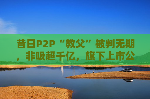 昔日P2P“教父”被判无期，非吸超千亿，旗下上市公司今年退市