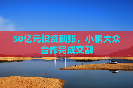 50亿元投资到账，小鹏大众合作完成交割