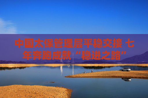 中国太保管理层平稳交接 七年奔跑成就“稳进之路”