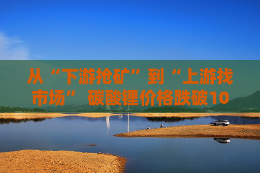 从“下游抢矿”到“上游找市场” 碳酸锂价格跌破10万后仍承压