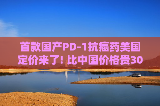 首款国产PD-1抗癌药美国定价来了! 比中国价格贵30倍