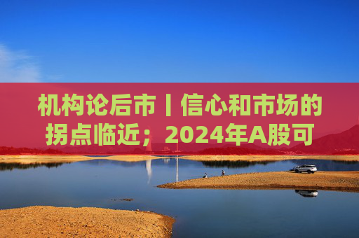 机构论后市丨信心和市场的拐点临近；2024年A股可以更加乐观