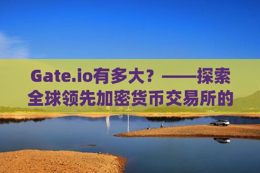 Gate.io有多大？——探索全球领先加密货币交易所的规模与影响力 gate.io有多大