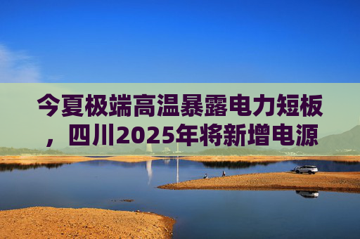 今夏极端高温暴露电力短板，四川2025年将新增电源5000万千瓦