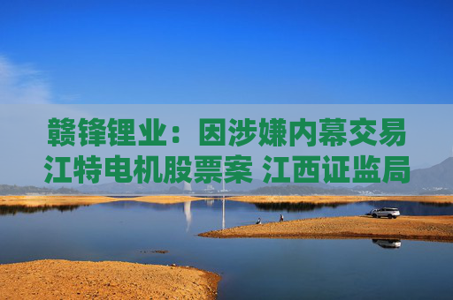 赣锋锂业：因涉嫌内幕交易江特电机股票案 江西证监局拟对公司罚没442万元