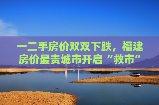 一二手房价双双下跌，福建房价最贵城市开启“救市”模式