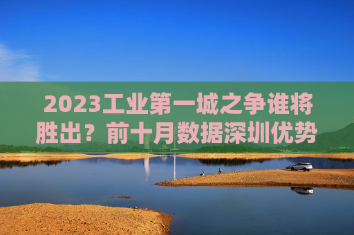 2023工业第一城之争谁将胜出？前十月数据深圳优势明显