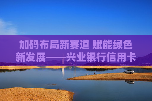 加码布局新赛道 赋能绿色新发展——兴业银行信用卡荣膺“2023年度汽车信用卡分期服务银行”