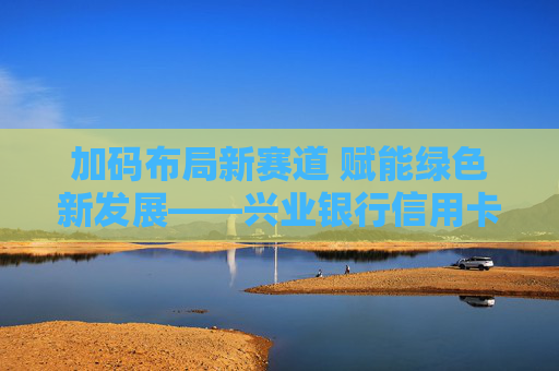 加码布局新赛道 赋能绿色新发展——兴业银行信用卡荣膺“2023年度汽车信用卡分期服务银行”