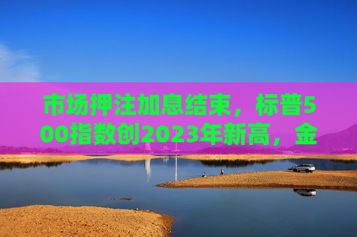 市场押注加息结束，标普500指数创2023年新高，金价创历史新高！