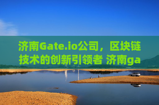 济南Gate.io公司，区块链技术的创新引领者 济南gate.io公司在