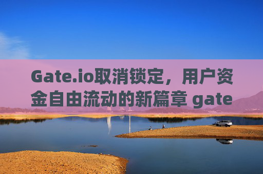 Gate.io取消锁定，用户资金自由流动的新篇章 gate.io取消锁定