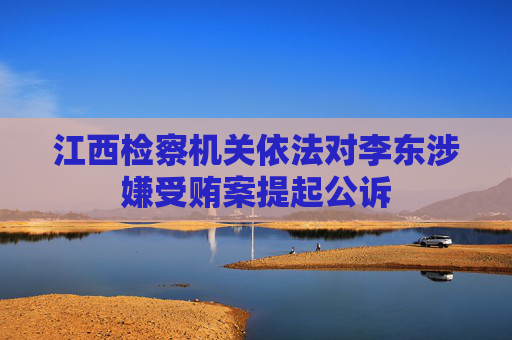 江西检察机关依法对李东涉嫌受贿案提起公诉