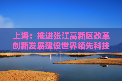 上海：推进张江高新区改革创新发展建设世界领先科技园区
