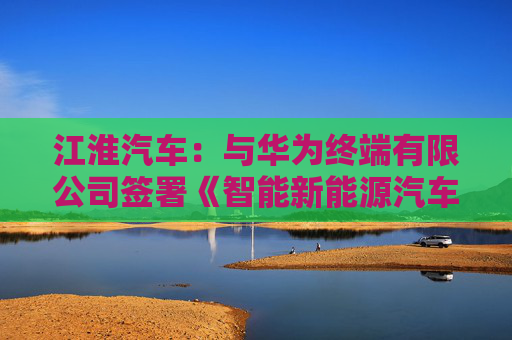 江淮汽车：与华为终端有限公司签署《智能新能源汽车合作协议》