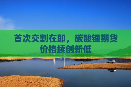 首次交割在即，碳酸锂期货价格续创新低