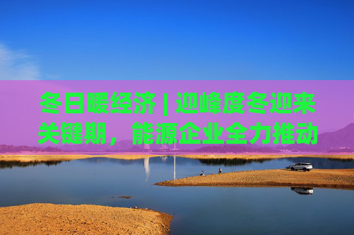 冬日暖经济 | 迎峰度冬迎来关键期，能源企业全力推动保供