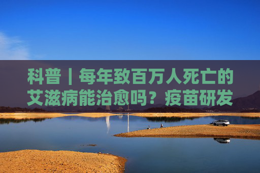 科普｜每年致百万人死亡的艾滋病能治愈吗？疫苗研发进展如何