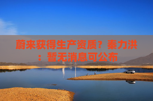 蔚来获得生产资质？秦力洪：暂无消息可公布